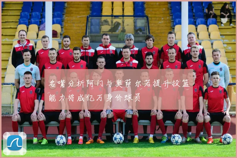 名嘴分析阿门与奥萨尔若提升投篮能力将成亿万身价球员