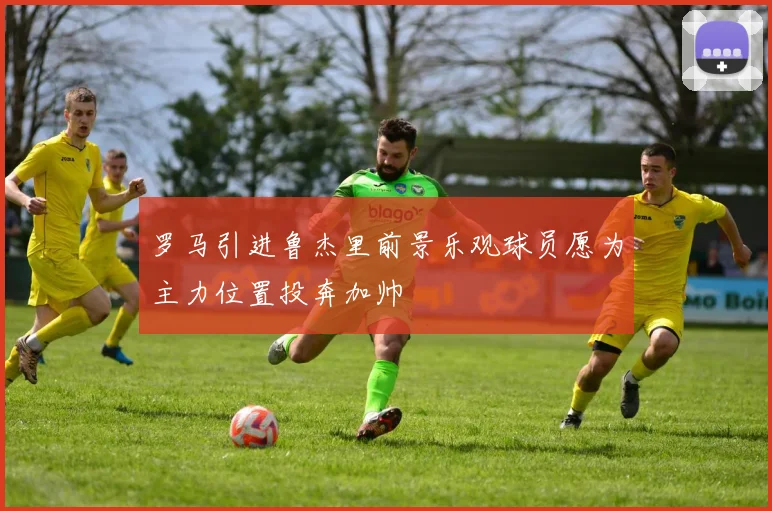 罗马引进鲁杰里前景乐观球员愿为主力位置投奔加帅