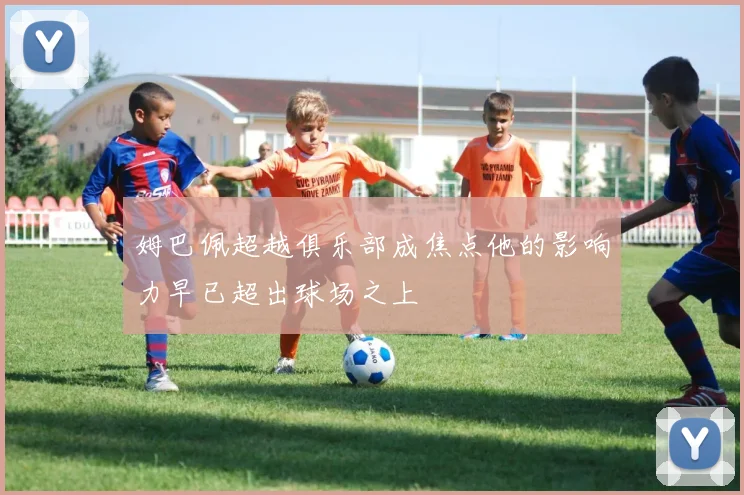 姆巴佩超越俱乐部成焦点他的影响力早已超出球场之上