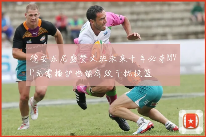 德安东尼盛赞文班未来十年必夺MVP无需掩护也能有效干扰投篮