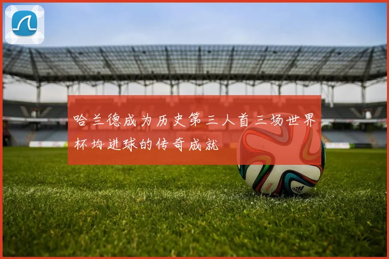 哈兰德成为历史第三人首三场世界杯均进球的传奇成就