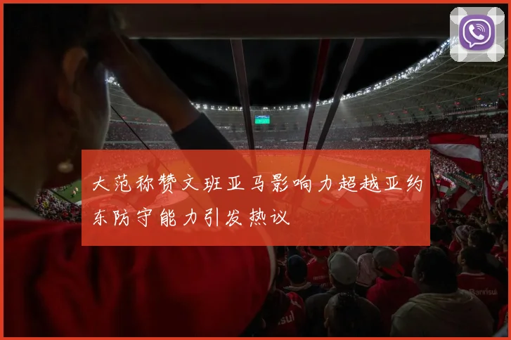 大范称赞文班亚马影响力超越亚约东防守能力引发热议