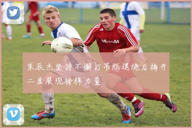 朱辰杰坚持不懈打吊瓶退烧后梅开二度展现榜样力量