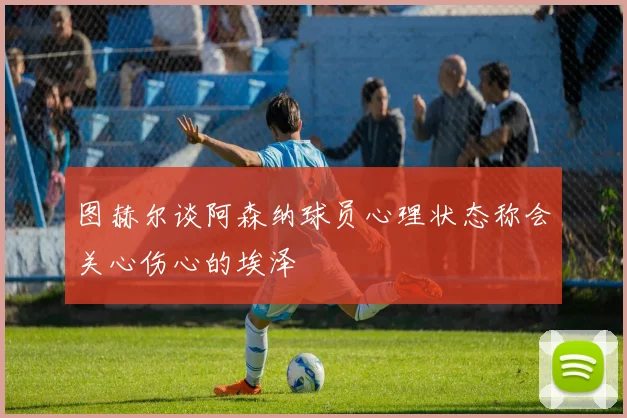 图赫尔谈阿森纳球员心理状态称会关心伤心的埃泽