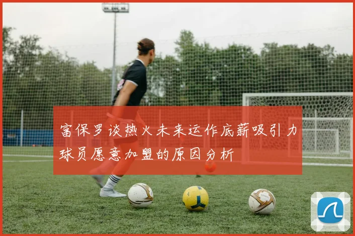 富保罗谈热火未来运作底薪吸引力球员愿意加盟的原因分析
