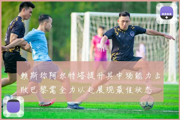 赖斯称阿尔特塔提升其中场能力击败巴黎需全力以赴展现最佳状态