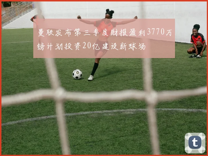 曼联发布第三季度财报盈利3770万镑计划投资20亿建设新球场