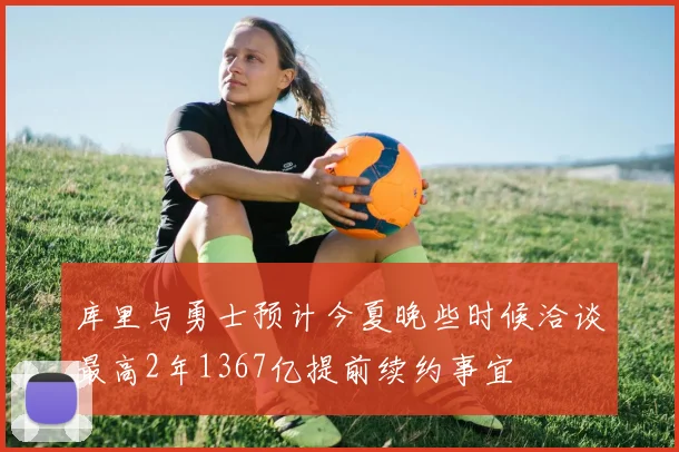 库里与勇士预计今夏晚些时候洽谈最高2年1367亿提前续约事宜