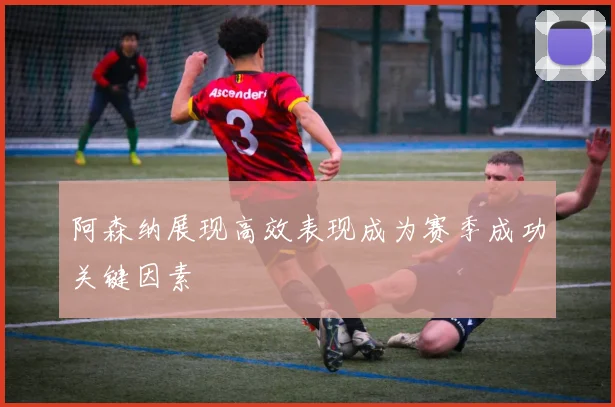 阿森纳展现高效表现成为赛季成功关键因素