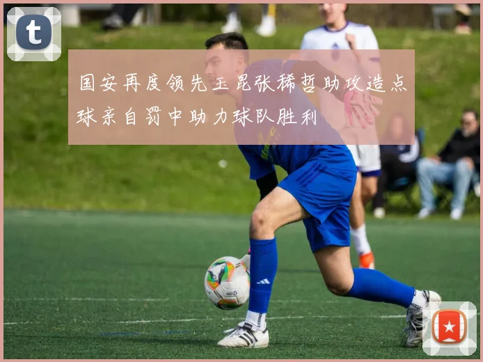 国安再度领先玉昆张稀哲助攻造点球亲自罚中助力球队胜利