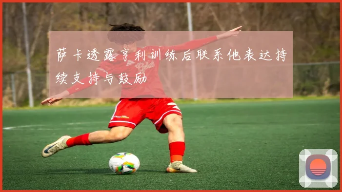 萨卡透露亨利训练后联系他表达持续支持与鼓励