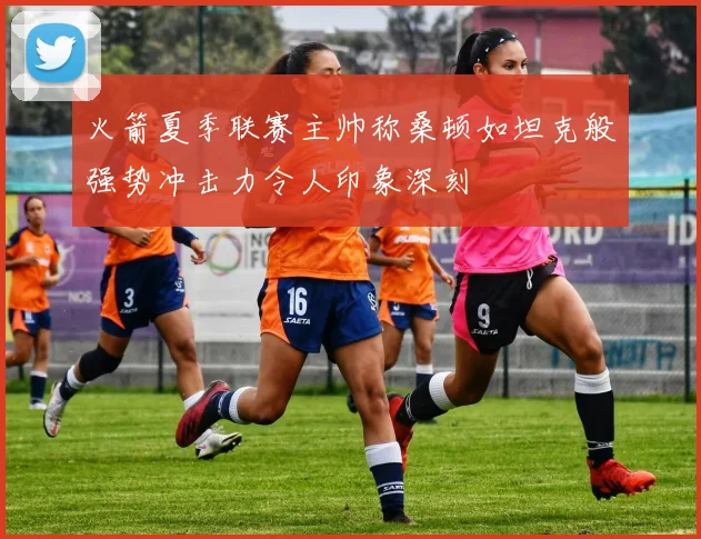 火箭夏季联赛主帅称桑顿如坦克般强势冲击力令人印象深刻